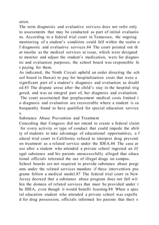 ation.
The term diagnostic and evaluative services does not refer only
to assessments that may be conducted as part of initial evaluatio
ns. According to a federal trial court in Tennessee, the ongoing
monitoring of a student’s condition could fall within the realm o
f diagnostic and evaluative services.84 The court pointed out th
at insofar as the medical services at issue, which were designed
to monitor and adjust the student’s medication, were for diagnos
tic and evaluation purposes, the school board was responsible fo
r paying for them.
As indicated, the Ninth Circuit upheld an order directing the sch
ool board in Hawaii to pay for hospitalization costs that were a
significant part of a student’s diagnosis and evaluation as disabl
ed.85 The dispute arose after the child’s stay in the hospital trig
gered, and was an integral part of, her diagnosis and evaluation.
The court ascertained that preplacement medical costs limited t
o diagnosis and evaluation are recoverable where a student is su
bsequently found to have qualified for special education service
s.
Substance Abuse Prevention and Treatment
Conceding that Congress did not intend to create a federal claim
for every activity or type of conduct that could impede the abili
ty of students to take advantage of educational opportunities, a f
ederal trial court in California refused to interpret drug preventi
on treatment as a related service under the IDEA.86 The case ar
ose after a student who attended a private school ingested an ill
egal substance and his parents unsuccessfully alleged that educa
tional officials tolerated the use of illegal drugs on campus.
School boards are not required to provide substance abuse progr
ams under the related services mandate if these intervention pro
grams follow a medical model.87 The federal trial court in New
Jersey decreed that a substance abuse program does not fall wit
hin the domain of related services that must be provided under t
he IDEA, even though it would benefit learning.88 When a spec
ial education student who attended a private school was expelle
d for drug possession, officials informed his parents that their s
 