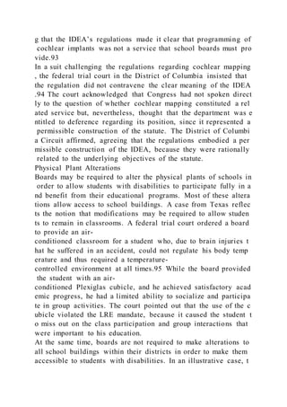g that the IDEA’s regulations made it clear that programming of
cochlear implants was not a service that school boards must pro
vide.93
In a suit challenging the regulations regarding cochlear mapping
, the federal trial court in the District of Columbia insisted that
the regulation did not contravene the clear meaning of the IDEA
.94 The court acknowledged that Congress had not spoken direct
ly to the question of whether cochlear mapping constituted a rel
ated service but, nevertheless, thought that the department was e
ntitled to deference regarding its position, since it represented a
permissible construction of the statute. The District of Columbi
a Circuit affirmed, agreeing that the regulations embodied a per
missible construction of the IDEA, because they were rationally
related to the underlying objectives of the statute.
Physical Plant Alterations
Boards may be required to alter the physical plants of schools in
order to allow students with disabilities to participate fully in a
nd benefit from their educational programs. Most of these altera
tions allow access to school buildings. A case from Texas reflec
ts the notion that modifications may be required to allow studen
ts to remain in classrooms. A federal trial court ordered a board
to provide an air-
conditioned classroom for a student who, due to brain injuries t
hat he suffered in an accident, could not regulate his body temp
erature and thus required a temperature-
controlled environment at all times.95 While the board provided
the student with an air-
conditioned Plexiglas cubicle, and he achieved satisfactory acad
emic progress, he had a limited ability to socialize and participa
te in group activities. The court pointed out that the use of the c
ubicle violated the LRE mandate, because it caused the student t
o miss out on the class participation and group interactions that
were important to his education.
At the same time, boards are not required to make alterations to
all school buildings within their districts in order to make them
accessible to students with disabilities. In an illustrative case, t
 