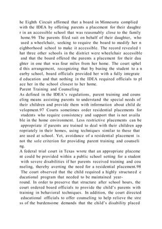 he Eighth Circuit affirmed that a board in Minnesota complied
with the IDEA by offering parents a placement for their daughte
r in an accessible school that was reasonably close to the family
home.96 The parents filed suit on behalf of their daughter, who
used a wheelchair, seeking to require the board to modify her n
eighborhood school to make it accessible. The record revealed t
hat three other schools in the district were wheelchair accessible
and that the board offered the parents a placement for their dau
ghter in one that was four miles from her home. The court uphel
d this arrangement, recognizing that by busing the student to a n
earby school, board officials provided her with a fully integrate
d education and that nothing in the IDEA required officials to pl
ace her in the school closest to her home.
Parent Training and Counseling
As defined in the IDEA’s regulations, parent training and couns
eling means assisting parents to understand the special needs of
their children and provide them with information about child de
velopment.97 Courts sometimes order residential placements for
students who require consistency and support that is not availa
ble in the home environment. Less restrictive placements can be
appropriate if parents are trained to deal with their children app
ropriately in their homes, using techniques similar to those that
are used at school. Yet, avoidance of a residential placement is
not the sole criterion for providing parent training and counseli
ng.
A federal trial court in Texas wrote that an appropriate placeme
nt could be provided within a public school setting for a student
with severe disabilities if her parents received training and cou
nseling, thereby averting the need for a residential placement.98
The court observed that the child required a highly structured e
ducational program that needed to be maintained year-
round. In order to preserve that structure after school hours, the
court ordered board officials to provide the child’s parents with
training in behavioral techniques. In addition, the court directed
educational officials to offer counseling to help relieve the stre
ss of the burdensome demands that the child’s disability placed
 