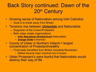 Back Story continued: Dawn of the 20 th  Century Growing sense of Nationalism among Irish Catholics Goal is to break away from Britain Tensions rise between  Unionists  and Nationalists  Supporter of the Crown/Protestant Both sides create organizations Irish Republican Brotherhood  (Nationalists) Orange Order  (Unionists) County of Ulster in Northern Ireland = largest concentration of Protestant/wealthy Financially benefited from British Industrial Revolution Belfast became major industrial hub of empire  Ulster Protestant’s were fearful that Nationalists would destroy their way of life 