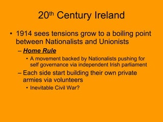 20 th  Century Ireland 1914 sees tensions grow to a boiling point between Nationalists and Unionists Home Rule A movement backed by Nationalists pushing for self governance via independent Irish parliament Each side start building their own private armies via volunteers Inevitable Civil War? 