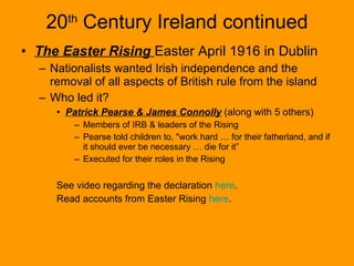 20 th  Century Ireland continued The Easter Rising  Easter April 1916 in Dublin Nationalists wanted Irish independence and the removal of all aspects of British rule from the island Who led it? Patrick Pearse & James Connolly  (along with 5 others) Members of IRB & leaders of the Rising Pearse told children to, "work hard … for their fatherland, and if it should ever be necessary … die for it” Executed for their roles in the Rising See video regarding the declaration  here . Read accounts from Easter Rising  here . 