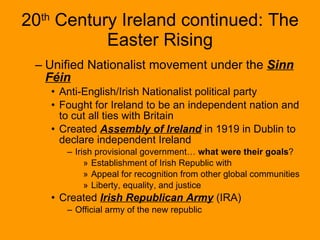 20 th  Century Ireland continued: The Easter Rising Unified Nationalist movement under the  Sinn Féin   Anti-English/Irish Nationalist political party Fought for Ireland to be an independent nation and to cut all ties with Britain Created  Assembly of Ireland  in 1919 in Dublin to declare independent Ireland Irish provisional government…  what were their goals ? Establishment of Irish Republic with  Appeal for recognition from other global communities Liberty, equality, and justice Created  Irish Republican Army  (IRA) Official army of the new republic 