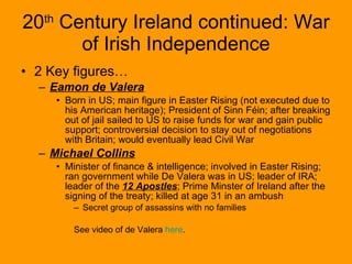 20 th  Century Ireland continued: War of Irish Independence 2 Key figures… Eamon de Valera   Born in US; main figure in Easter Rising (not executed due to his American heritage); President of Sinn Féin; after breaking out of jail sailed to US to raise funds for war and gain public support; controversial decision to stay out of negotiations with Britain; would eventually lead Civil War Michael Collins Minister of finance & intelligence; involved in Easter Rising; ran government while De Valera was in US; leader of IRA; leader of the  12 Apostles ; Prime Minster of Ireland after the signing of the treaty; killed at age 31 in an ambush Secret group of assassins with no families See video of de Valera  here . 