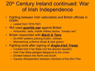 20 th  Century Ireland continued: War of Irish Independence Fighting between Irish nationalists and British officials in Dublin Lasted from 1919-1921 IRA used  guerilla war  against British Ambushes, raids, mobile military tactics, “sneaky war”  Britain responded with  Black & Tans Ex-WWI soldiers policing Dublin; ruthless Mismatching uniforms (khaki & dark green) Fighting ends after signing of  Anglo-Irish Treaty Created Irish Free State (not the desired republic) Irish Free State pledged allegiance to the crown Divided Ireland into North and South Causes rift/separation between members of the Sinn Féin  