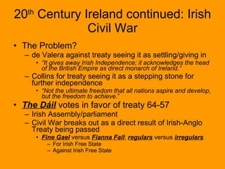 20 th  Century Ireland continued: Irish Civil War The Problem? de Valera against treaty seeing it as settling/giving in “ It gives away Irish Independence; it acknowledges the head of the British Empire as direct monarch of Ireland.”   Collins for treaty seeing it as a stepping stone for further independence “ Not the ultimate freedom that all nations aspire and develop, but the freedom to achieve .” The Dáil  votes in favor of treaty 64-57 Irish Assembly/parliament Civil War breaks out as a direct result of Irish-Anglo Treaty being passed Fine Gael  versus  Fianna Fail ;  regulars  versus  irregulars For Irish Free State Against Irish Free State 