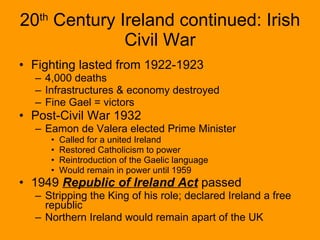 20 th  Century Ireland continued: Irish Civil War Fighting lasted from 1922-1923 4,000 deaths Infrastructures & economy destroyed Fine Gael = victors Post-Civil War 1932 Eamon de Valera elected Prime Minister Called for a united Ireland Restored Catholicism to power Reintroduction of the Gaelic language Would remain in power until 1959 1949  Republic of Ireland Act  passed Stripping the King of his role; declared Ireland a free republic Northern Ireland would remain apart of the UK 