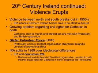 20 th  Century Ireland continued: Violence Erupts Violence between north and south breaks out in 1950’s IRA attacks Northern Ireland border area in an effort to disrupt  Growing problem regarding civil rights for Catholics in north  Catholics start to march and protest but are met with Protestant and British opposition Ulster Volunteer Force  (UVF) Protestant unionist militant organization (Northern Ireland’s version of provisional IRA) IRA splits in 1969 over ideological differences IRA and  Provisional IRA Radical/nationalistic/terrorist(?) militant organization; wanted to unite Ireland, equal rights for Catholics in north, suppress the Protestants 