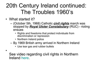 What started it? (October 5th, 1968) Catholic  civil rights  march was stopped by  Royal Ulster Constabulary  (RUC) - rioting ensues  Rights and freedoms that protect individuals from discrimination or repression  Northern Ireland police By 1969 British army arrived in Northern Ireland Use tear gas and rubber bullets  See video regarding civil rights in Northern Ireland  here . 20th Century Ireland continued:  The Troubles 1960’s 