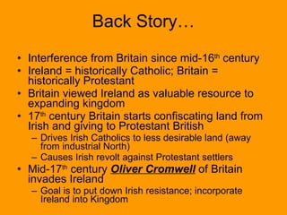 Back Story… Interference from Britain since mid-16 th  century Ireland = historically Catholic; Britain = historically Protestant Britain viewed Ireland as valuable resource to expanding kingdom 17 th  century Britain starts confiscating land from Irish and giving to Protestant British  Drives Irish Catholics to less desirable land (away from industrial North) Causes Irish revolt against Protestant settlers Mid-17 th  century  Oliver Cromwell  of Britain invades Ireland Goal is to put down Irish resistance; incorporate Ireland into Kingdom 