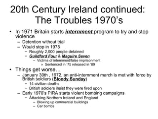 20th Century Ireland continued:  The Troubles 1970’s In 1971 Britain starts  internment  program to try and stop violence Detention without trial Would stop in 1975 Roughly 2,000 people detained Guildford Four  &  Maguire Seven Victims of internment/false imprisonment Sentenced in ’75 released in ‘89  Things get worse… January 30th , 1972, an anti-internment march is met with force by British soldiers ( Bloody Sunday ) 14 civilian deaths British soldiers insist they were fired upon Early 1970’s PIRA starts violent bombing campaigns Attacking Northern Ireland and England Blowing up commercial buildings  Car bombs 