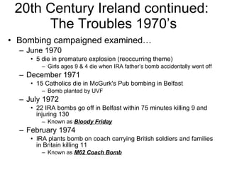 20th Century Ireland continued:  The Troubles 1970’s Bombing campaigned examined… June 1970 5 die in premature explosion (reoccurring theme) Girls ages 9 & 4 die when IRA father’s bomb accidentally went off  December 1971 15 Catholics die in McGurk's Pub bombing in Belfast Bomb planted by UVF  July 1972 22 IRA bombs go off in Belfast within 75 minutes killing 9 and injuring 130 Known as  Bloody Friday February 1974 IRA plants bomb on coach carrying British soldiers and families in Britain killing 11 Known as  M62 Coach Bomb 