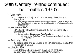 20th Century Ireland continued:  The Troubles 1970’s May 1974 33 civilians & 258 injured in UVF bombings in Dublin and Monaghan "I am very happy about the bombings in Dublin. There is a war with the Free State and now we are laughing at them.” - Sammy Smyth (press officer) November 1974 IRA killed 21 at Mulberry Bush and the Tavern in the city of Birmingham  Known as the  Birmingham Pub Bombing   Similar to the Guildford Four, 6 people were falsely imprisoned and later freed February 1978 12 people killed and 23 injured in an IRA bombing at the La Mon Restaurant in Belfast  March 1979 Irish National Liberation Army blows up via car bomb Conservative Party spokesman for NI Airey Neave 