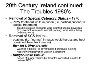 20th Century Ireland continued:  The Troubles 1980’s Removal of  Special Category Status  -  1976 POW treatment while in prison (i.e. political prisoner = special treatment) Troubles related prisoners were granted special privileges (e.g. exempt from work; normal clothing; food; visits; living quarters; work) Removal of SCS led to… beatings (i.e. “normal” inmates would harass and beat convicted Troubles inmates) Blanket & Dirty protests Wearing a blanket to cover/instead of inmate clothing Not showering/covering walls in excrement  Hunger Strike 1980-81 Series of hunger strikes by Troubles convicted inmates to restore SCS 