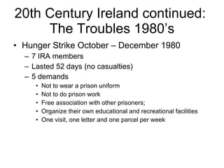 20th Century Ireland continued:  The Troubles 1980’s Hunger Strike October – December 1980 7 IRA members Lasted 52 days (no casualties) 5 demands Not to wear a prison uniform Not to do prison work Free association with other prisoners;  Organize their own educational and recreational facilities One visit, one letter and one parcel per week 