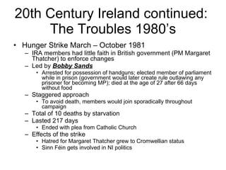 20th Century Ireland continued:  The Troubles 1980’s Hunger Strike March – October 1981 IRA members had little faith in British government (PM Margaret Thatcher) to enforce changes Led by  Bobby Sands Arrested for possession of handguns; elected member of parliament while in prison (government would later create rule outlawing any prisoner for becoming MP); died at the age of 27 after 66 days without food Staggered approach To avoid death, members would join sporadically throughout campaign Total of 10 deaths by starvation  Lasted 217 days Ended with plea from Catholic Church Effects of the strike Hatred for Margaret Thatcher grew to Cromwellian status Sinn Féin gets involved in NI politics 