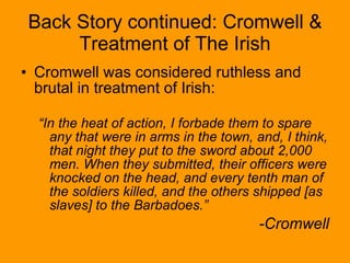 Back Story continued: Cromwell & Treatment of The Irish Cromwell was considered ruthless and brutal in treatment of Irish: “ In the heat of action, I forbade them to spare any that were in arms in the town, and, I think, that night they put to the sword about 2,000 men. When they submitted, their officers were knocked on the head, and every tenth man of the soldiers killed, and the others shipped [as slaves] to the Barbadoes.” -Cromwell 