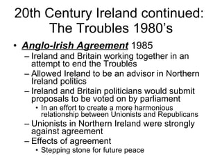 20th Century Ireland continued:  The Troubles 1980’s Anglo-Irish Agreement  1985 Ireland and Britain working together in an attempt to end the Troubles Allowed Ireland to be an advisor in Northern Ireland politics Ireland and Britain politicians would submit proposals to be voted on by parliament In an effort to create a more harmonious relationship between Unionists and Republicans Unionists in Northern Ireland were strongly against agreement Effects of agreement Stepping stone for future peace 
