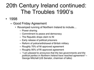 20th Century Ireland continued:  The Troubles 1990’s 1998 Good Friday Agreement Revamped running of Northern Ireland to include… Power sharing Commitment to peace and democracy The Republic drops claim to NI Early release of political prisoners Reform of police/withdrawal of British military Roughly 70% of NI approved agreement Roughly 95% of RI approved agreement “ I am pleased to announce that the two governments and the political parties in Northern Ireland have reached agreement“  – George Mitchell (US Senator, chairman of talks) 