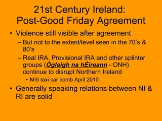 Violence still visible after agreement But not to the extent/level seen in the 70’s & 80’s Real IRA, Provisional IRA and other splinter groups ( Óglaigh na hÉireann  - ONH) continue to disrupt Northern Ireland MI5 taxi car bomb April 2010 Generally speaking relations between NI & RI are solid 21st Century Ireland:  Post-Good Friday Agreement 