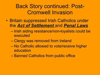 Back Story continued: Post-Cromwell Invasion Britain suppressed Irish Catholics under the  Act of Settlement  and  Penal Laws Irish aiding resistance/non-loyalists could be executed Clergy was removed from Ireland No Catholic allowed to vote/receive higher education Banned Catholics from public office 