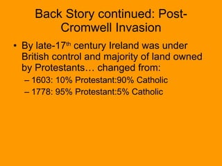 Back Story continued: Post-Cromwell Invasion By late-17 th  century Ireland was under British control and majority of land owned by Protestants… changed from: 1603: 10% Protestant:90% Catholic 1778: 95% Protestant:5% Catholic 