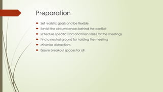 Preparation
 Set realistic goals and be flexible
 Revisit the circumstances behind the conflict
 Schedule specific start and finish times for the meetings
 Find a neutral ground for holding the meeting
 Minimize distractions
 Ensure breakout spaces for all
 
