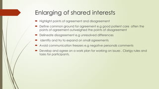Enlarging of shared interests
 Highlight points of agreement and disagreement
 Define common ground for agreement e.g good patient care often the
points of agreement outweighed the points of disagreement
 Delineate disagreement e.g unresolved differences
 identify and try to expand on small agreements
 Avoid communication freezers e.g negative personals comments
 Develop and agree on a work plan for working on issues . Clarigy rules and
tasks for participants.
 