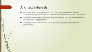 Aligned interests
 With multiple solutions available , each party can now debate what
combination of solutions results in maximal recognizable gain for the parties
 Whatever disagreement remains after this process can be deferred until a
future round of negotiations .
 The negotiation over solutions will require each party to make some
concessions .
 