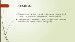 DEFINITION
 Disagreement within oneself or between people that
cause harm or have the potential to cause harm.
 Disagreement can be of ideas, perspectives, priorities,
preferences, beliefs, values and goals.
 