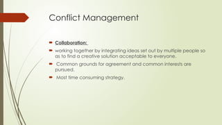 Conflict Management
 Collaboration:
 working together by integrating ideas set out by multiple people so
as to find a creative solution acceptable to everyone.
 Common grounds for agreement and common interests are
pursued.
 Most time consuming strategy.
 