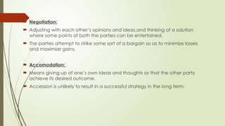  Negotiation:
 Adjusting with each other’s opinions and ideas,and thinking of a solution
where some points of both the parties can be entertained.
 The parties attempt to strike some sort of a bargain so as to minimize losses
and maximize gains.
 Accomodation:
 Means giving up of one’s own ideas and thoughts so that the other party
achieve its desired outcome.
 Accession is unlikely to result in a successful strategy in the long term.
 