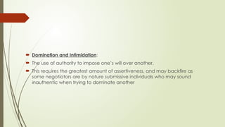  Domination and Intimidation:
 The use of authority to impose one’s will over another.
 This requires the greatest amount of assertiveness, and may backfire as
some negotiators are by nature submissive individuals who may sound
inauthentic when trying to dominate another
 