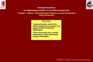 Practical Solutions
for Addressing Conflict in the Online Classroom
Teresa L. Mason, Jutta Catharine Pegues, & Lisa Bunkowski
Park University
Overview
•Communication within the
online classroom is unique and
poses conflict resolution
challenges.
•Park University has created
processes to deal with these
unique challenges.
∀© 2009 Park University – College for Distance Learning
 