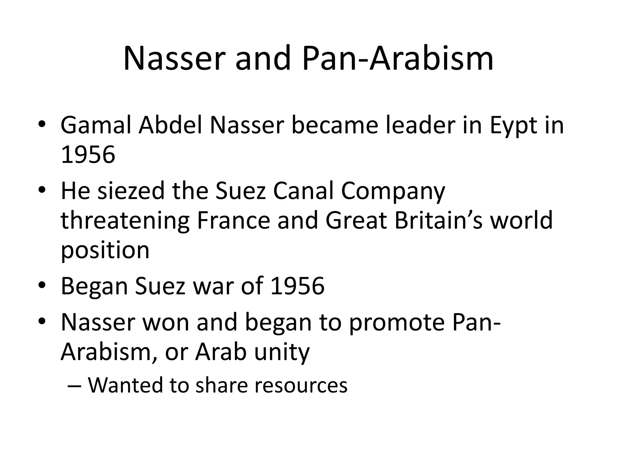 Nasser and Pan-Arabism
• Gamal Abdel Nasser became leader in Eypt in
  1956
• He siezed the Suez Canal Company
  threatening France and Great Britain’s world
  position
• Began Suez war of 1956
• Nasser won and began to promote Pan-
  Arabism, or Arab unity
  – Wanted to share resources
 
