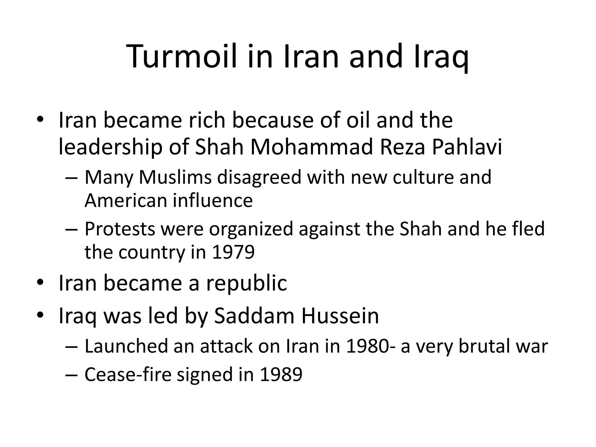 Turmoil in Iran and Iraq
• Iran became rich because of oil and the
  leadership of Shah Mohammad Reza Pahlavi
  – Many Muslims disagreed with new culture and
    American influence
  – Protests were organized against the Shah and he fled
    the country in 1979
• Iran became a republic
• Iraq was led by Saddam Hussein
  – Launched an attack on Iran in 1980- a very brutal war
  – Cease-fire signed in 1989
 