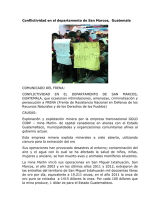 Conflictividad en el departamento de San Marcos, Guatemala

COMUNICADO DEL FRENA:
CONFLICTIVIDAD EN EL DEPARTAMENTO DE SAN MARCOS,
GUATEMALA, que ocasionan intimidaciones, amenazas, criminalización y
persecución a FRENA (Frente de Resistencia Nacional en Defensa de los
Recursos Naturales y de los Derechos de los Pueblos)
CAUSAS:
Exploración y explotación minera por la empresa transnacional GOLD
CORP – mina Marlin- de capital canadiense en alianza con el Estado
Guatemalteco, municipalidades y organizaciones comunitarias afines al
gobierno actual.
Esta empresa minera explota minerales a cielo abierto, utilizando
cianuro para la extracción del oro
Sus operaciones han provocado desastres al entorno; contaminación del
aire y el agua con lo cual se ha afectado la salud de niños, niñas,
mujeres y anciano, se han muerto aves y animales mamíferos silvestres.
La mina Marlin inició sus operaciones en San Miguel Ixtahuacán, San
Marcos, el año 2003 y en los últimos años 2011 y 2012, extrajeron de
las entrañas del territorio de San Miguel Ixtahuacán mil doscientas libras
de oro por día, equivalente a 19.211 onzas, en el año 2011 la onza de
oro puro se cotizaba a 1415 dólares la onza. Por cada 100 dólares que
la mina produce, 1 dólar es para el Estado Guatemalteco.

 
