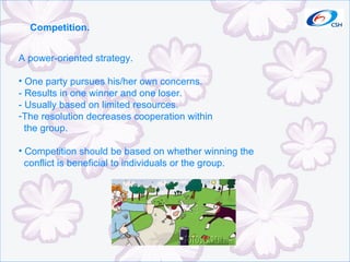 Competition. A power-oriented strategy. One party pursues his/her own concerns. - Results in one winner and one loser. - Usually based on limited resources. The resolution decreases cooperation within  the group. Competition should be based on whether winning the conflict is beneficial to individuals or the group. 