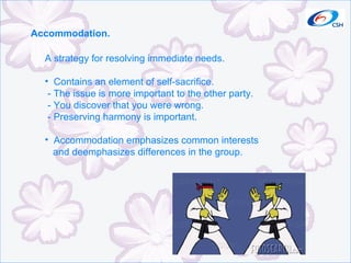 Accommodation. A strategy for resolving immediate needs. Contains an element of self-sacrifice. - The issue is more important to the other party. - You discover that you were wrong. - Preserving harmony is important. Accommodation emphasizes common interests  and deemphasizes differences in the group. 