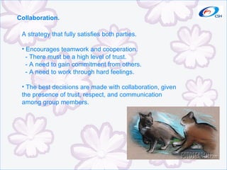 Collaboration. A strategy that fully satisfies both parties. Encourages teamwork and cooperation. - There must be a high level of trust. - A need to gain commitment from others. - A need to work through hard feelings. The best decisions are made with collaboration, given the presence of trust, respect, and communication among group members. 