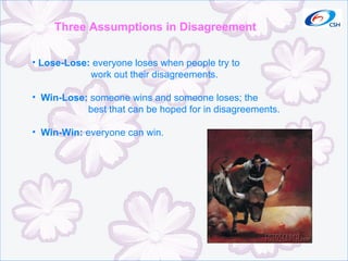 Three Assumptions in Disagreement Lose-Lose:  everyone loses when people try to work out their disagreements. Win-Lose:  someone wins and someone loses; the best that can be hoped for in disagreements. Win-Win:  everyone can win. 