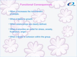 Functional Consequences When it increases the involvement of people. When it leads to growth. When relationships are clearly defined. When it provides an outlet for stress, anxiety,  frustration, anger. When it leads to cohesion within the group. 