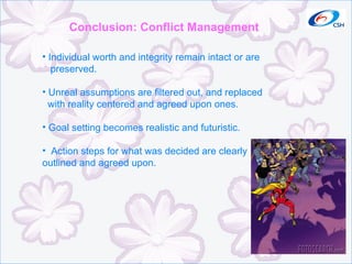 Conclusion: Conflict Management Individual worth and integrity remain intact or are preserved. Unreal assumptions are filtered out, and replaced with reality centered and agreed upon ones. Goal setting becomes realistic and futuristic. Action steps for what was decided are clearly outlined and agreed upon. 