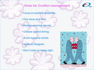 Hints for Conflict management Focus on positive outcomes. One issue at a time. Review previous issues. Choose correct timing. Avoid inclusive words. Agree to disagree. Don’t insist on being right. 