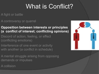 What is Conflict?A fight or battleA controversy or quarrelOpposition between interests or principles (a  conflict of interest; conflicting opinions)Discord of action, feeling, or effect (conflicting emotions)Interference of one event or activity with another (a conflict in schedule)A mental struggle arising from opposing demands or impulsesA collision	