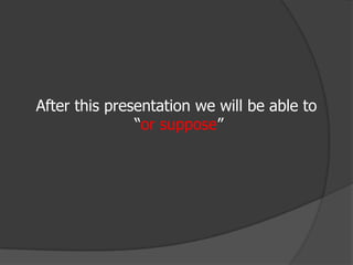 After this presentation we will be able to “or suppose” 