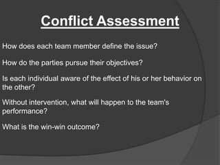 Conflict AssessmentHow does each team member define the issue?How do the parties pursue their objectives?Is each individual aware of the effect of his or her behavior on the other?Without intervention, what will happen to the team's performance?What is the win-win outcome?