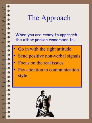 The Approach Go in with the right attitude Send positive non-verbal signals Focus on the real issues Pay attention to communication style When you are ready to approach  the other person remember to: 