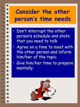 Consider the other person’s time needs Don’t interrupt the other person’s schedule and state that you need to talk Agree on a time to meet with the other person and inform him/her of the topic. Give him/her time to prepare mentally. 