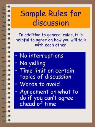 Sample Rules for discussion No interruptions No yelling Time limit on certain topics of discussion Words to avoid Agreement on what to do if you can’t agree ahead of time In addition to general rules, it is helpful to agree on how you will talk with each other 